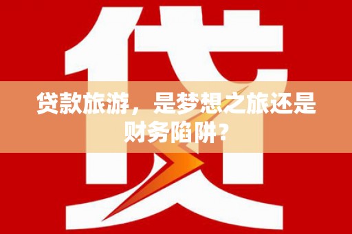 水富贷款旅游，是梦想之旅还是财务陷阱？
