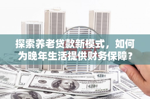 水富探索养老贷款新模式，如何为晚年生活提供财务保障？