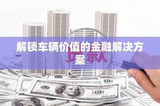 水富解锁车辆价值的金融解决方案