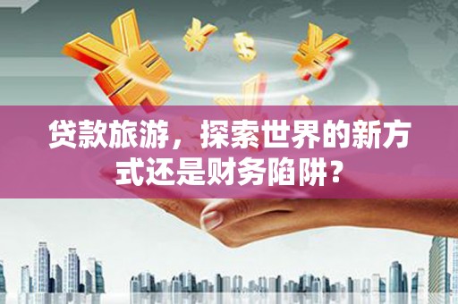水富贷款旅游，探索世界的新方式还是财务陷阱？